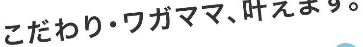 こだわり・ワガママ、叶えます。